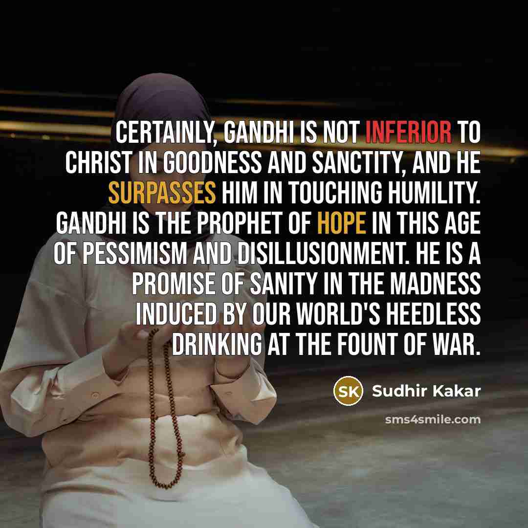 “Certainly, Gandhi is not inferior to Christ in goodness and sanctity, and he surpasses him in touching humility. Gandhi is the prophet of hope in this age of pessimism and disillusionment. He is a promise of sanity in the madness induced by our world's heedless drinking at the fount of war.” quote by Sudhir Kakar