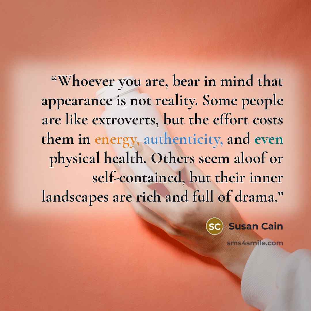 “Whoever you are, bear in mind that appearance is not reality. Some people are like extroverts, but the effort costs them in energy, authenticity, and even physical health. Others seem aloof or self-contained, but their inner landscapes are rich and full of drama.” quote by Susan Cain