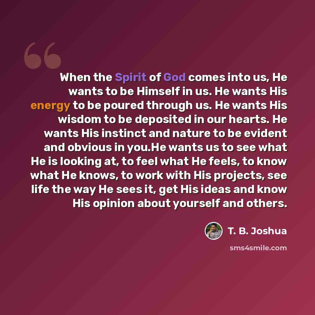 “When the Spirit of God comes into us, He wants to be Himself in us. He wants His energy to be poured through us. He wants His wisdom to be deposited in our hearts. He wants His instinct and nature to be evident and obvious in you.He wants us to see what He is looking at, to feel what He feels, to…” quote by T. B. Joshua