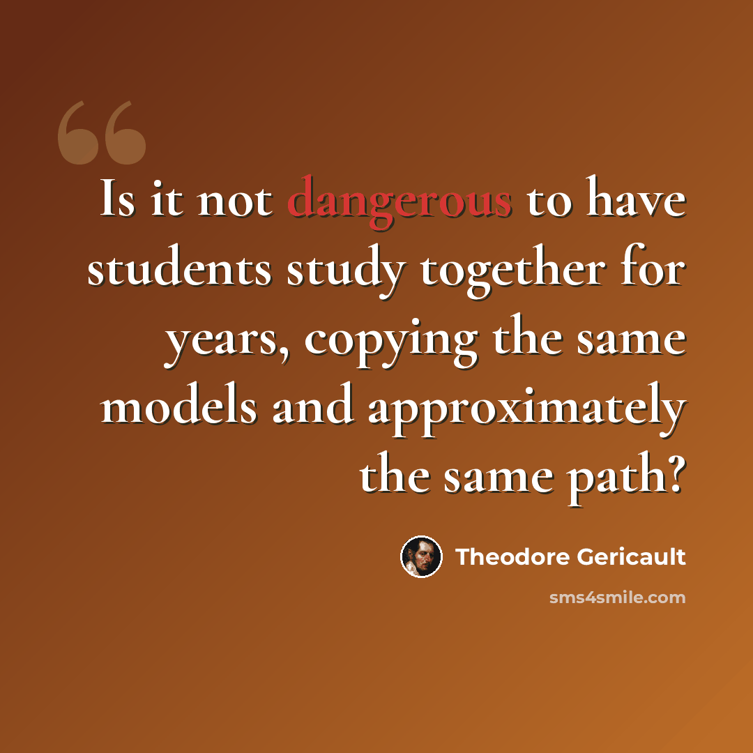 “Is it not dangerous to have students study together for years, copying the same models and approximately the same path?” quote by Theodore Gericault