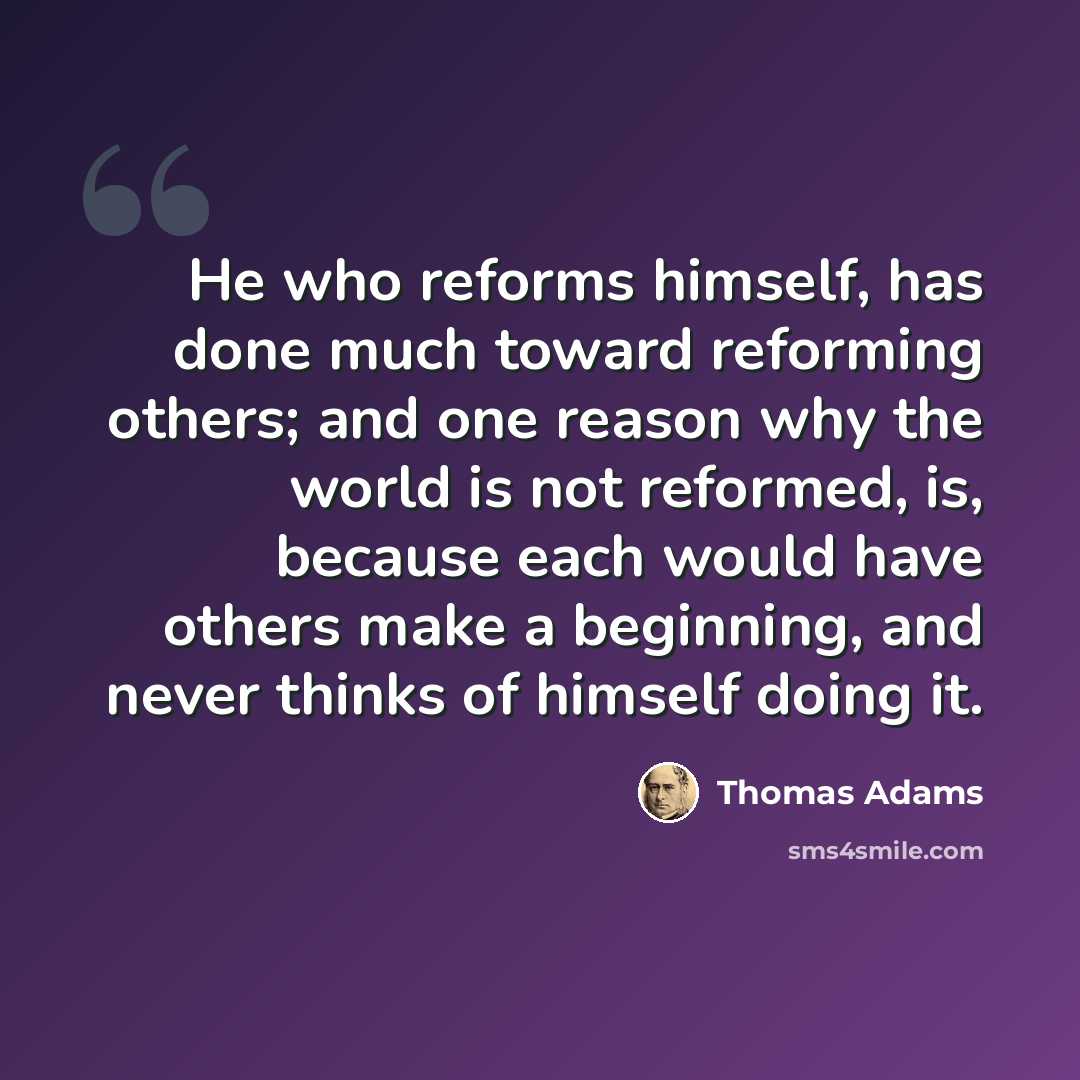 “He who reforms himself, has done much toward reforming others; and one reason why the world is not reformed, is, because each would have others make a beginning, and never thinks of himself doing it.” quote by Thomas Adams