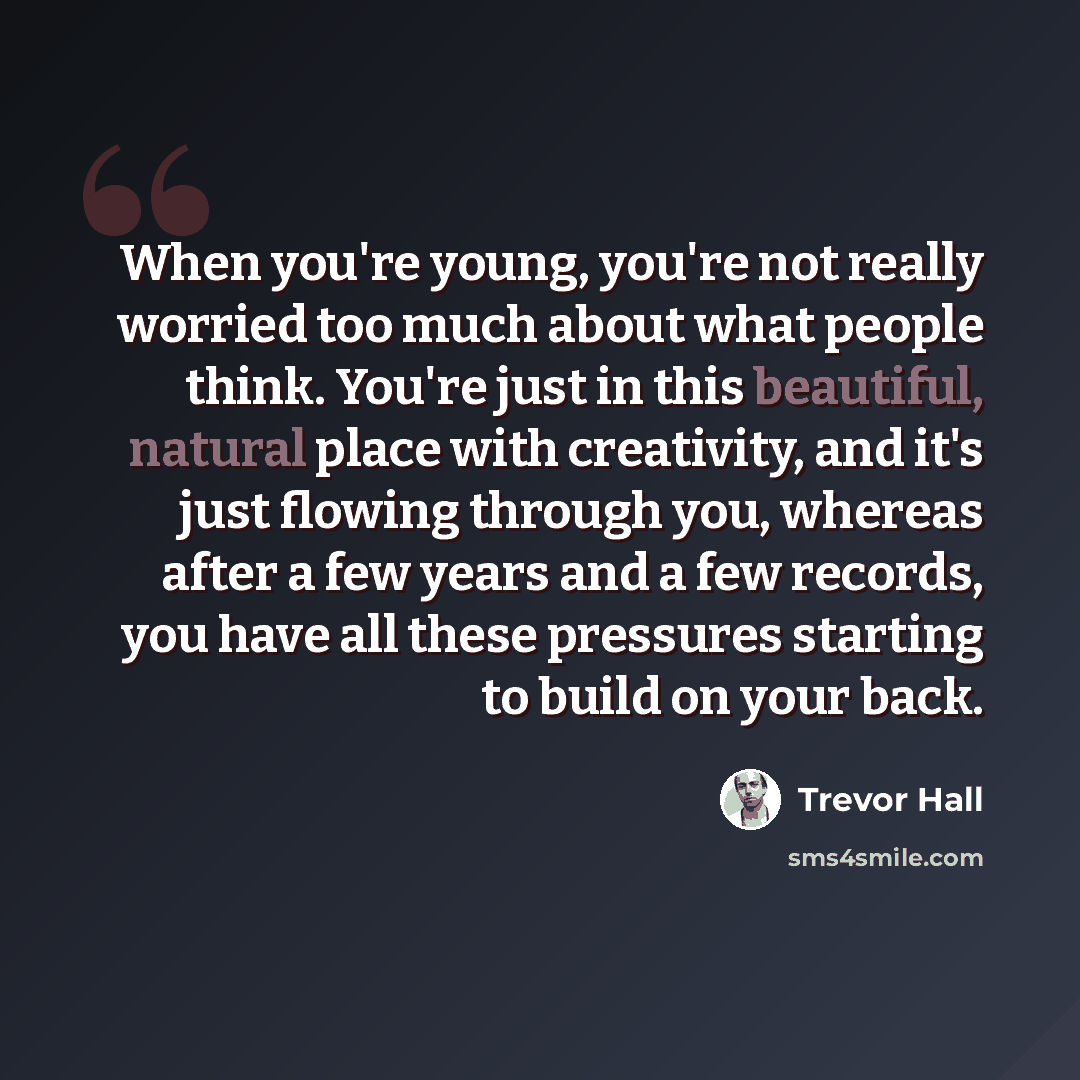 “When you're young, you're not really worried too much about what people think. You're just in this beautiful, natural place with creativity, and it's just flowing through you, whereas after a few years and a few records, you have all these pressures starting to build on your back.” quote by Trevor Hall
