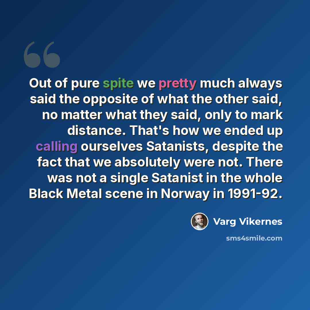 “Out of pure spite we pretty much always said the opposite of what the other said, no matter what they said, only to mark distance. That's how we ended up calling ourselves Satanists, despite the fact that we absolutely were not. There was not a single Satanist in the whole Black Metal scene in…” quote by Varg Vikernes