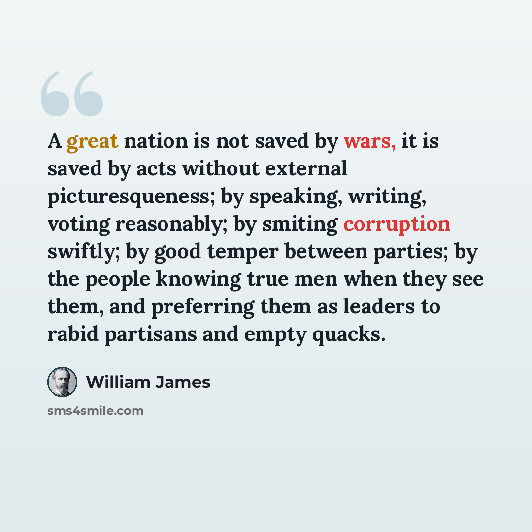 “A great nation is not saved by wars, it is saved by acts without external picturesqueness; by speaking, writing, voting reasonably; by smiting corruption swiftly; by good temper between parties; by the people knowing true men when they see them, and preferring them as leaders to rabid partisans…” quote by William James