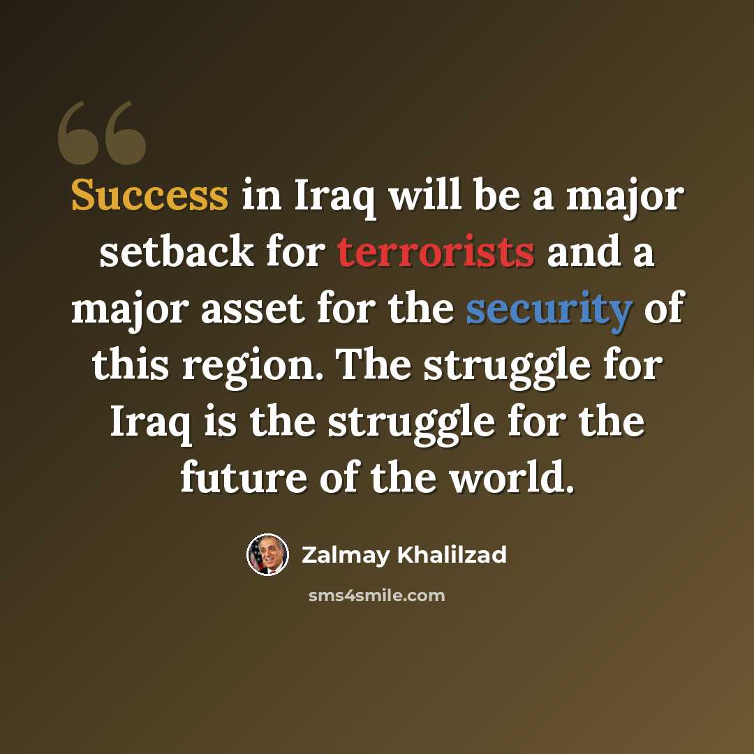 “Success in Iraq will be a major setback for terrorists and a major asset for the security of this region. The struggle for Iraq is the struggle for the future of the world.” quote by Zalmay Khalilzad