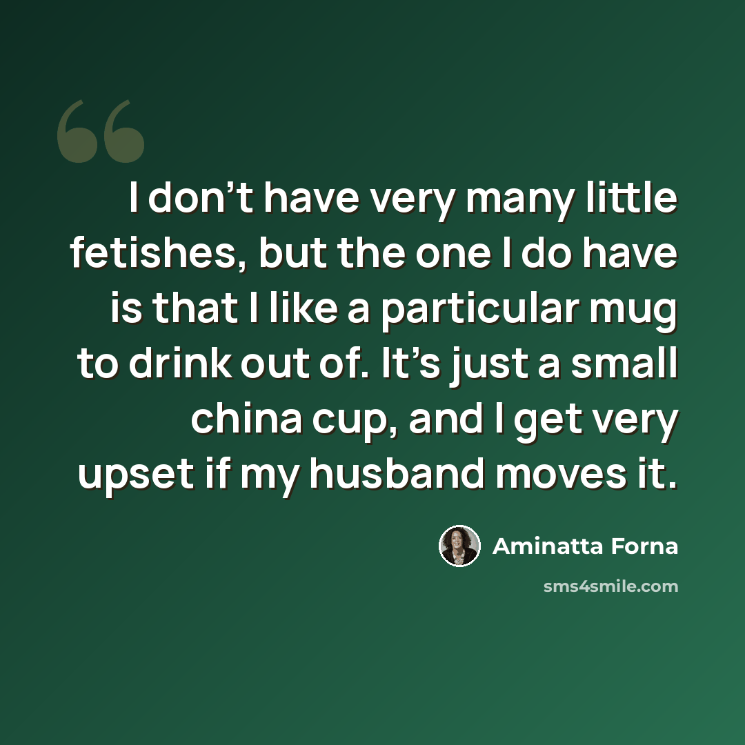 “I don't have very many little fetishes, but the one I do have is that I like a particular mug to drink out of. It's just a small china cup, and I get very upset if my husband moves it.” quote by Aminatta Forna