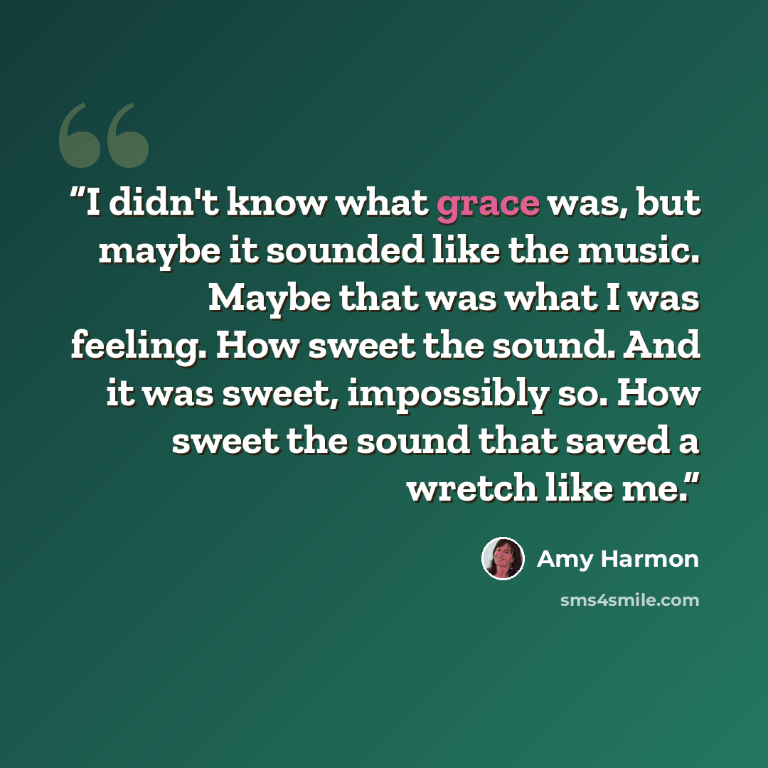 “I didn't know what grace was, but maybe it sounded like the music. Maybe that was what I was feeling. How sweet the sound. And it was sweet, impossibly so. How sweet the sound that saved a wretch like me.” quote by Amy Harmon