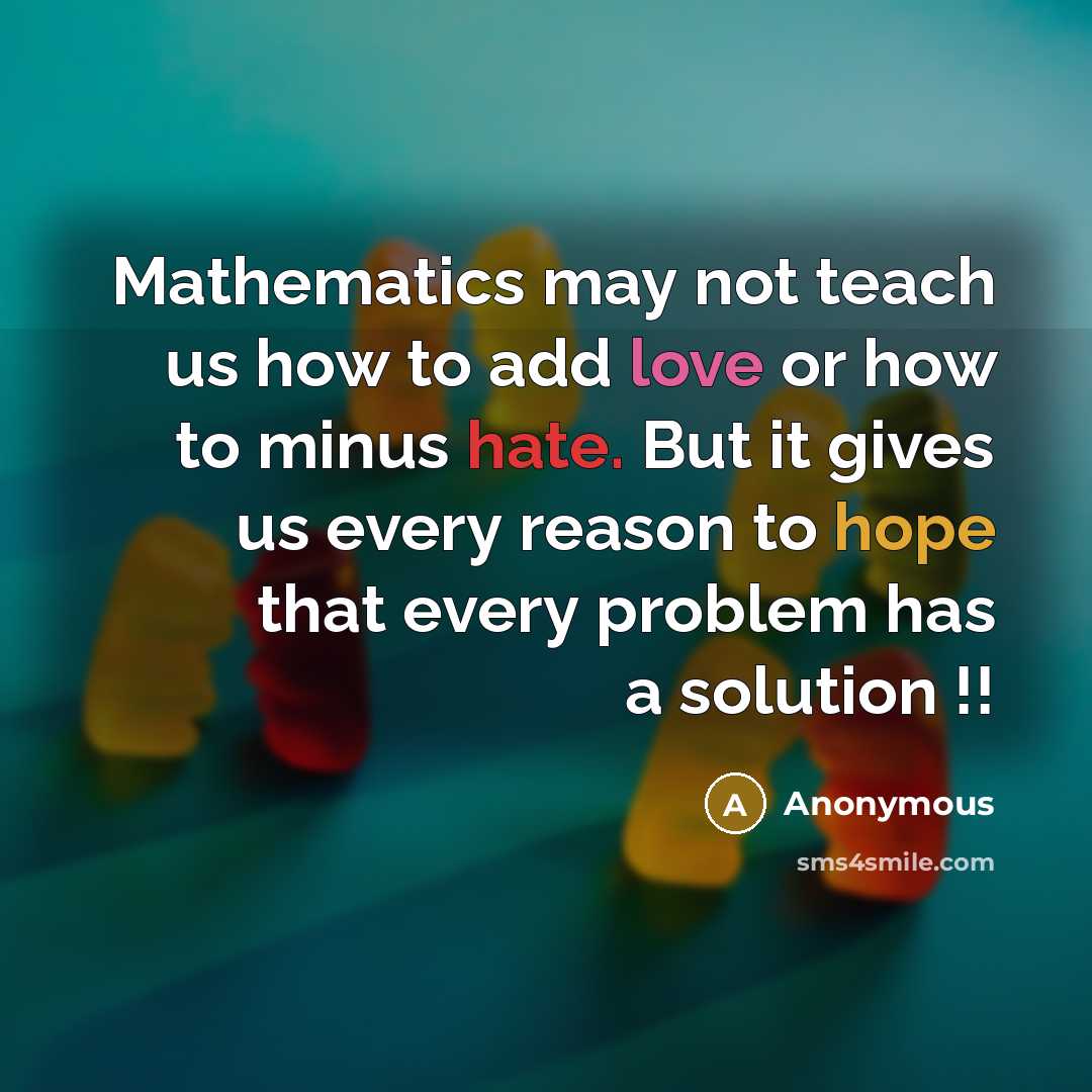 “Mathematics may not teach us how to add love or how to minus hate. But it gives us every reason to hope that every problem has a solution !!” quote by Anonymous