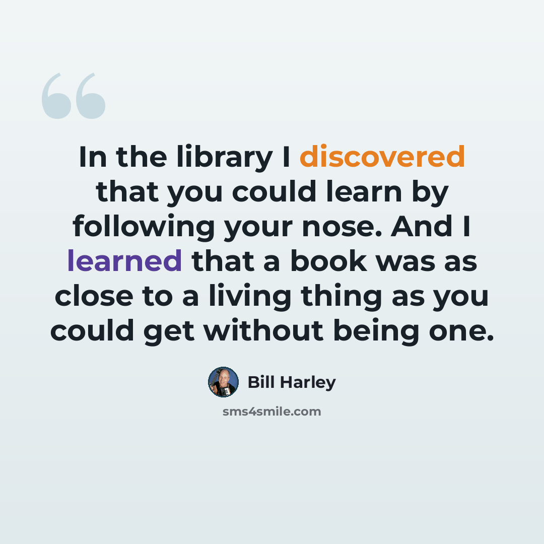 “In the library I discovered that you could learn by following your nose. And I learned that a book was as close to a living thing as you could get without being one.” quote by Bill Harley