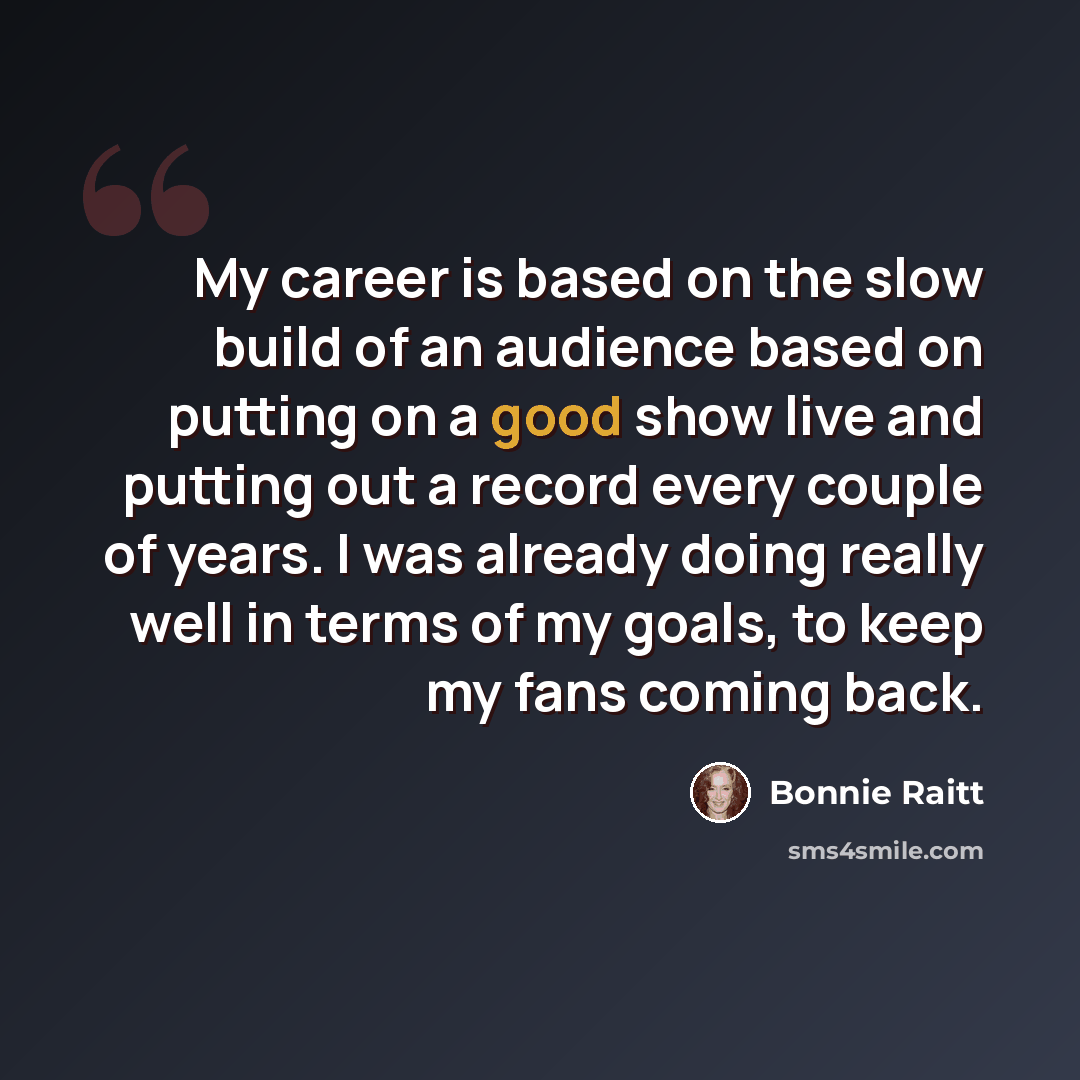 “My career is based on the slow build of an audience based on putting on a good show live and putting out a record every couple of years. I was already doing really well in terms of my goals, to keep my fans coming back.” quote by Bonnie Raitt