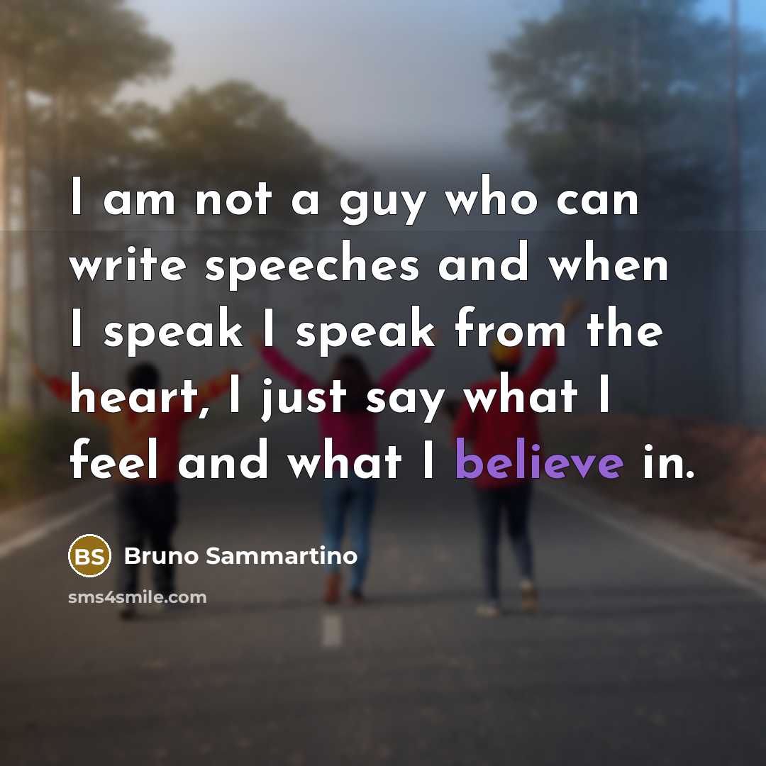 “I am not a guy who can write speeches and when I speak I speak from the heart, I just say what I feel and what I believe in.” quote by Bruno Sammartino