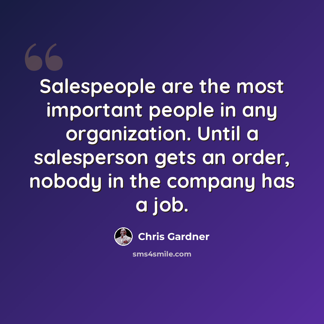 “Salespeople are the most important people in any organization. Until a salesperson gets an order, nobody in the company has a job.” quote by Chris Gardner