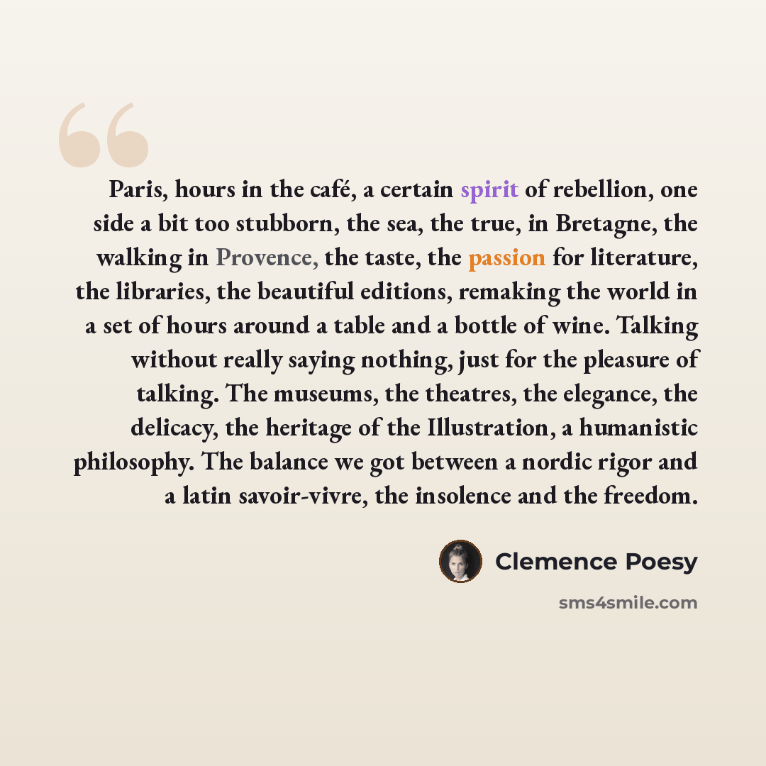 “Paris, hours in the café, a certain spirit of rebellion, one side a bit too stubborn, the sea, the true, in Bretagne, the walking in Provence, the taste, the passion for literature, the libraries, the beautiful editions, remaking the world in a set of hours around a table and a bottle of wine…” quote by Clemence Poesy