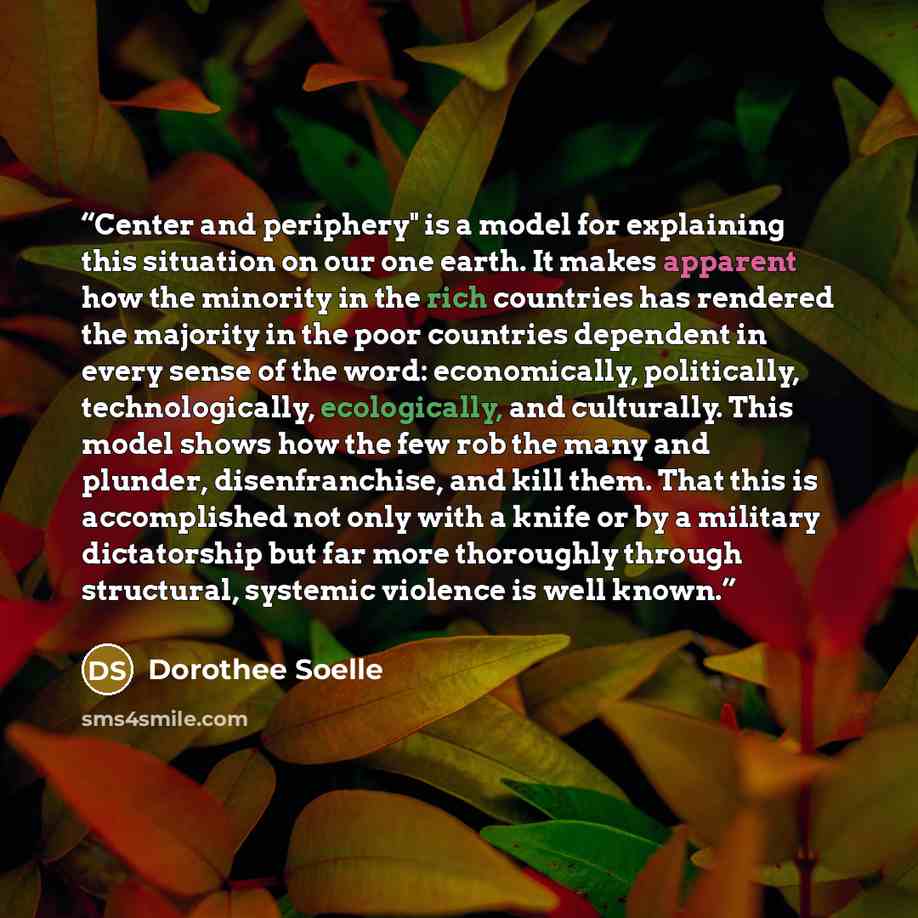 “Center and periphery" is a model for explaining this situation on our one earth. It makes apparent how the minority in the rich countries has rendered the majority in the poor countries dependent in every sense of the word: economically, politically, technologically, ecologically, and culturally…” quote by Dorothee Soelle