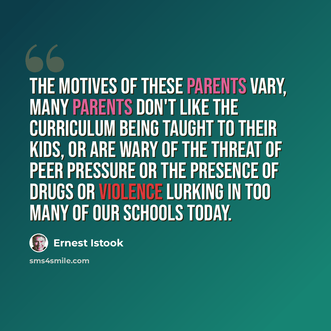 “The motives of these parents vary, many parents don't like the curriculum being taught to their kids, or are wary of the threat of peer pressure or the presence of drugs or violence lurking in too many of our schools today.” quote by Ernest Istook