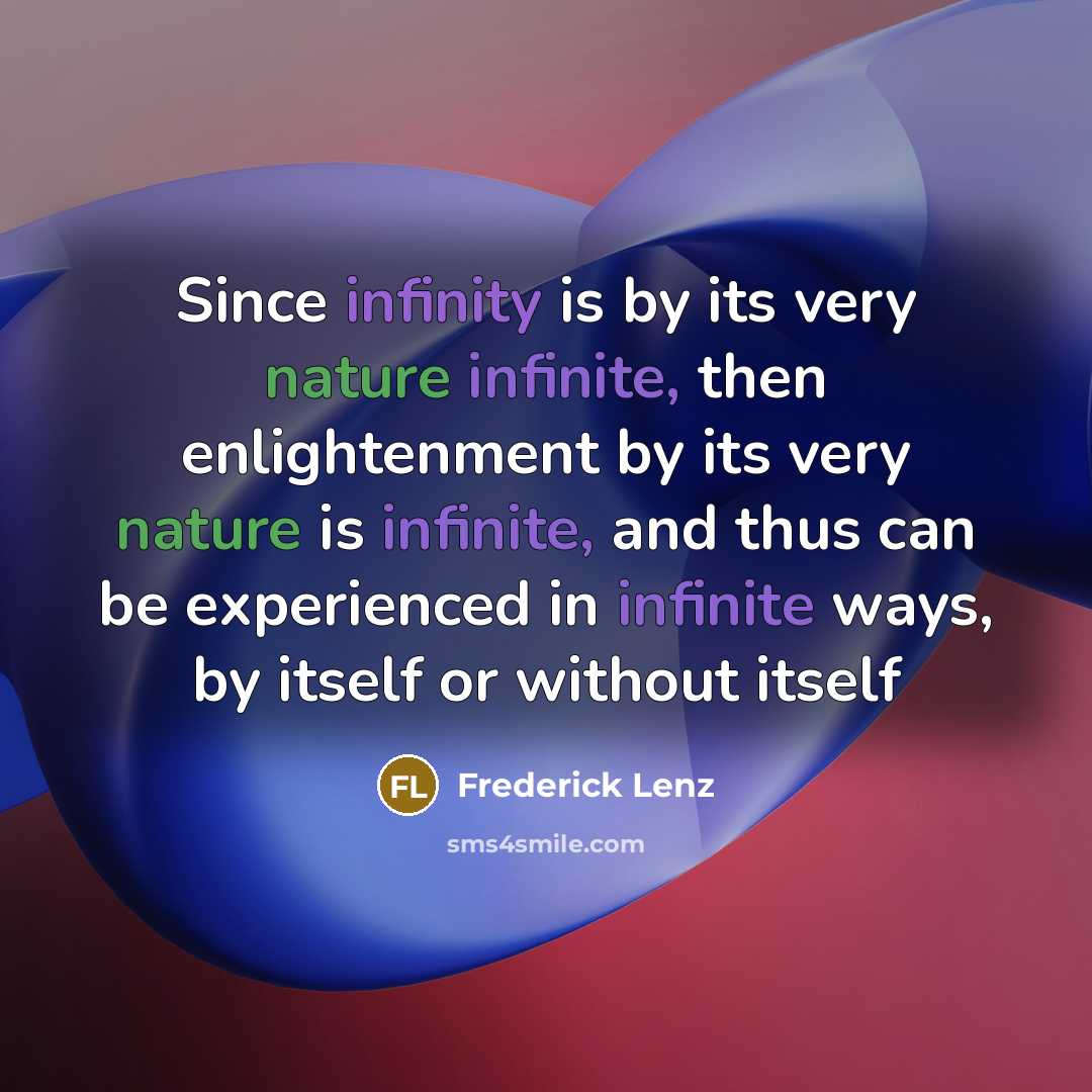 “Since infinity is by its very nature infinite, then enlightenment by its very nature is infinite, and thus can be experienced in infinite ways, by itself or without itself” quote by Frederick Lenz