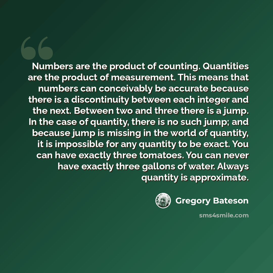 “Numbers are the product of counting. Quantities are the product of measurement. This means that numbers can conceivably be accurate because there is a discontinuity between each integer and the next. Between two and three there is a jump. In the case of quantity, there is no such jump; and because…” quote by Gregory Bateson