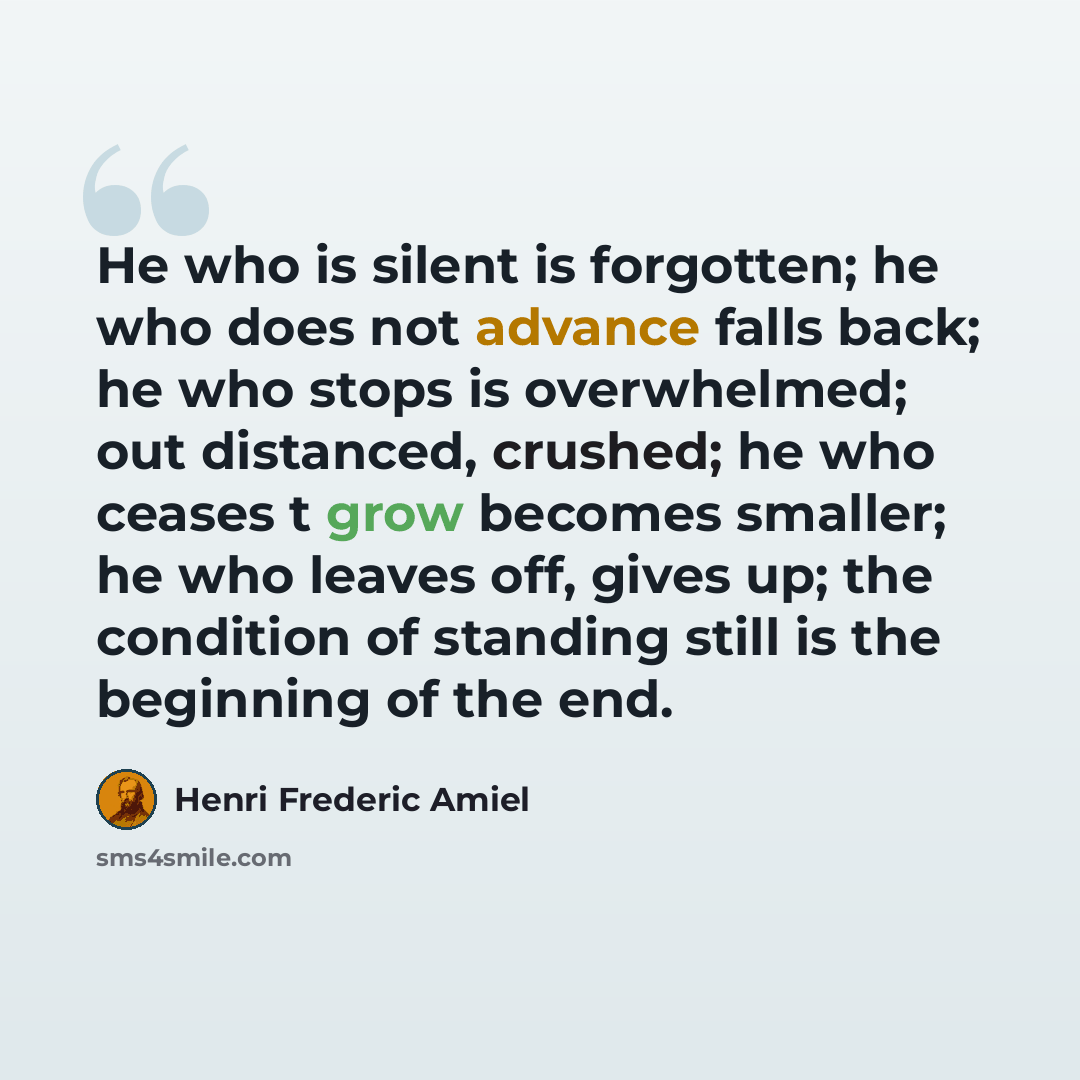 “He who is silent is forgotten; he who does not advance falls back; he who stops is overwhelmed; out distanced, crushed; he who ceases t grow becomes smaller; he who leaves off, gives up; the condition of standing still is the beginning of the end.” quote by Henri Frederic Amiel