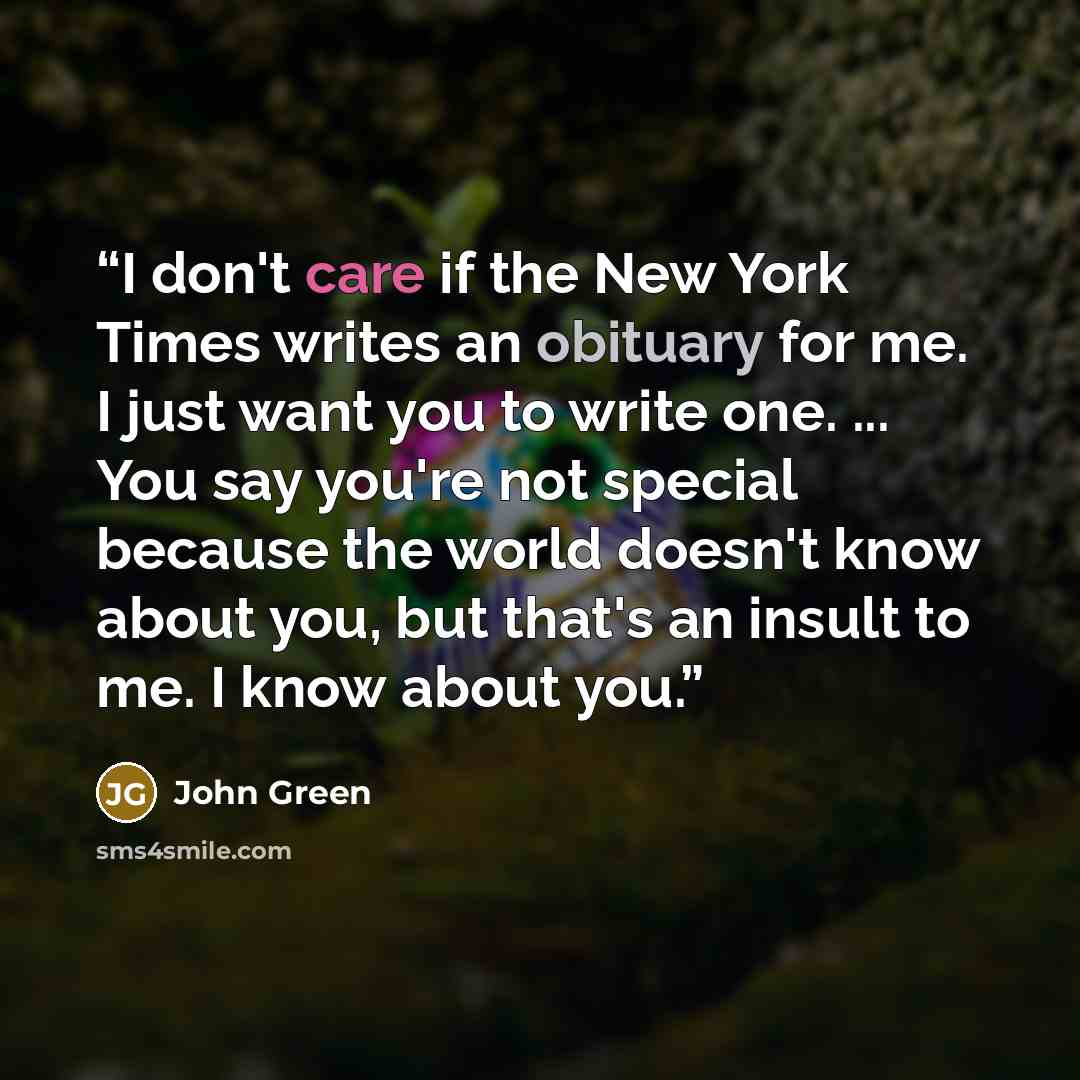 “I don't care if the New York Times writes an obituary for me. I just want you to write one. ... You say you're not special because the world doesn't know about you, but that's an insult to me. I know about you.” quote by John Green