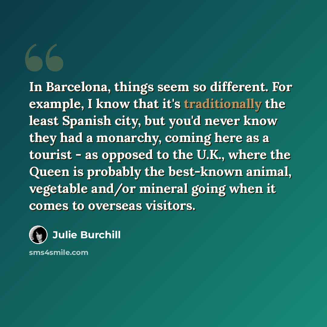 “In Barcelona, things seem so different. For example, I know that it's traditionally the least Spanish city, but you'd never know they had a monarchy, coming here as a tourist - as opposed to the U.K., where the Queen is probably the best-known animal, vegetable and/or mineral going when it comes…” quote by Julie Burchill