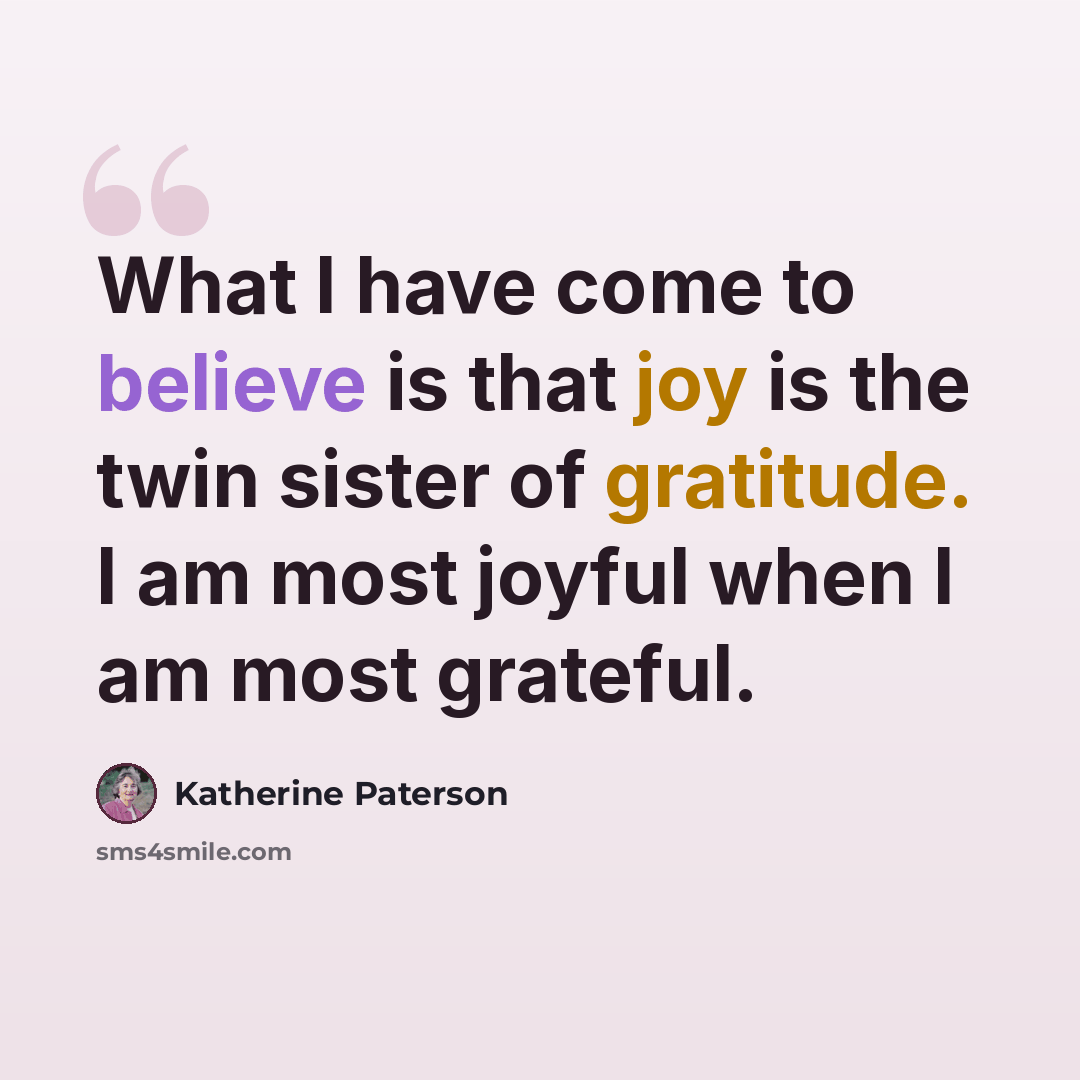 “What I have come to believe is that joy is the twin sister of gratitude. I am most joyful when I am most grateful.” quote by Katherine Paterson