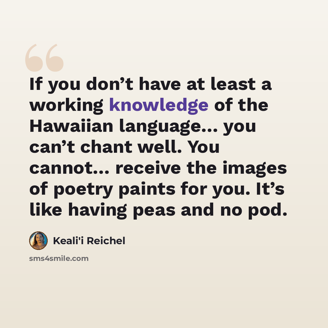 “If you don’t have at least a working knowledge of the Hawaiian language… you can’t chant well. You cannot… receive the images of poetry paints for you. It’s like having peas and no pod.” quote by Keali'i Reichel