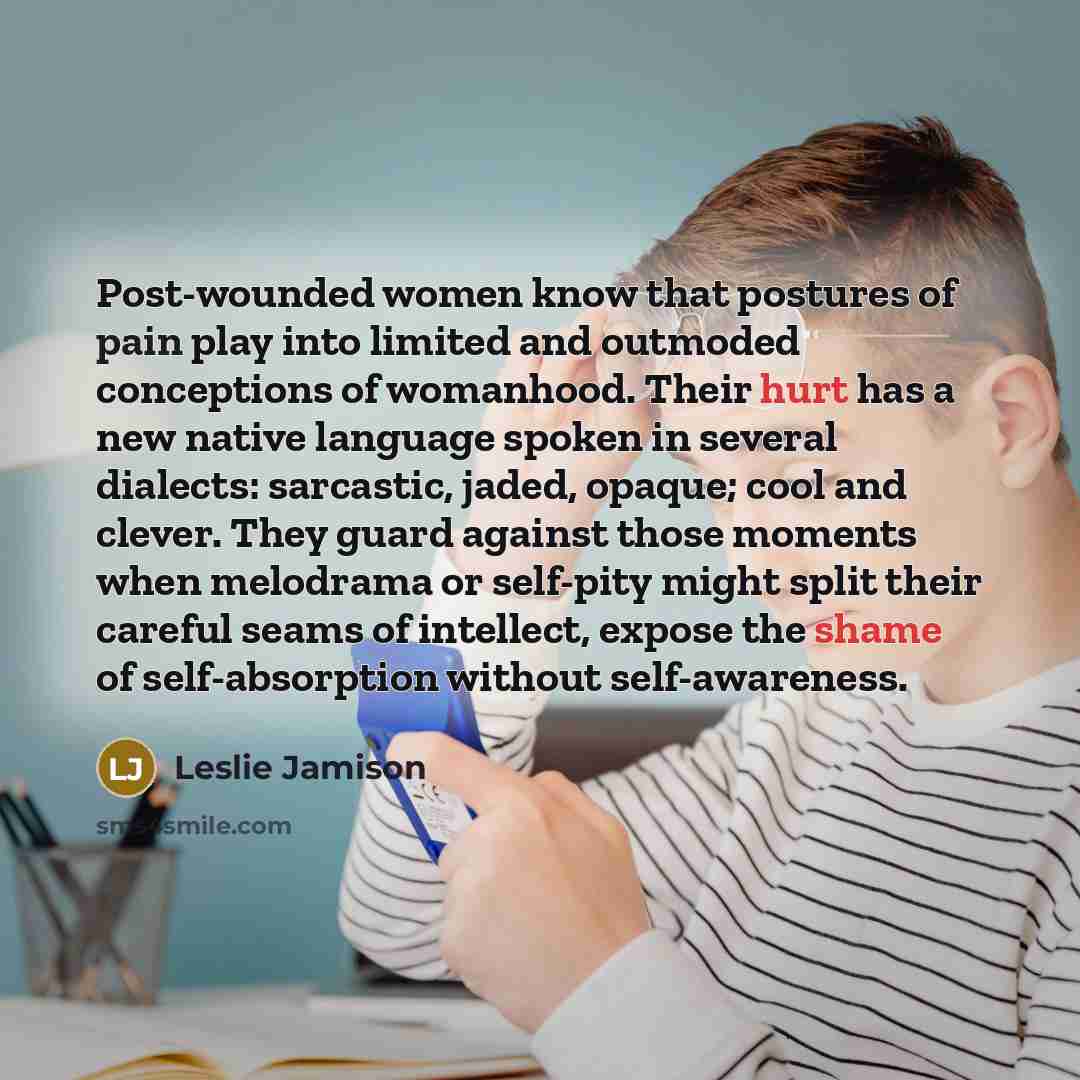 “Post-wounded women know that postures of pain play into limited and outmoded conceptions of womanhood. Their hurt has a new native language spoken in several dialects: sarcastic, jaded, opaque; cool and clever. They guard against those moments when melodrama or self-pity might split their careful…” quote by Leslie Jamison