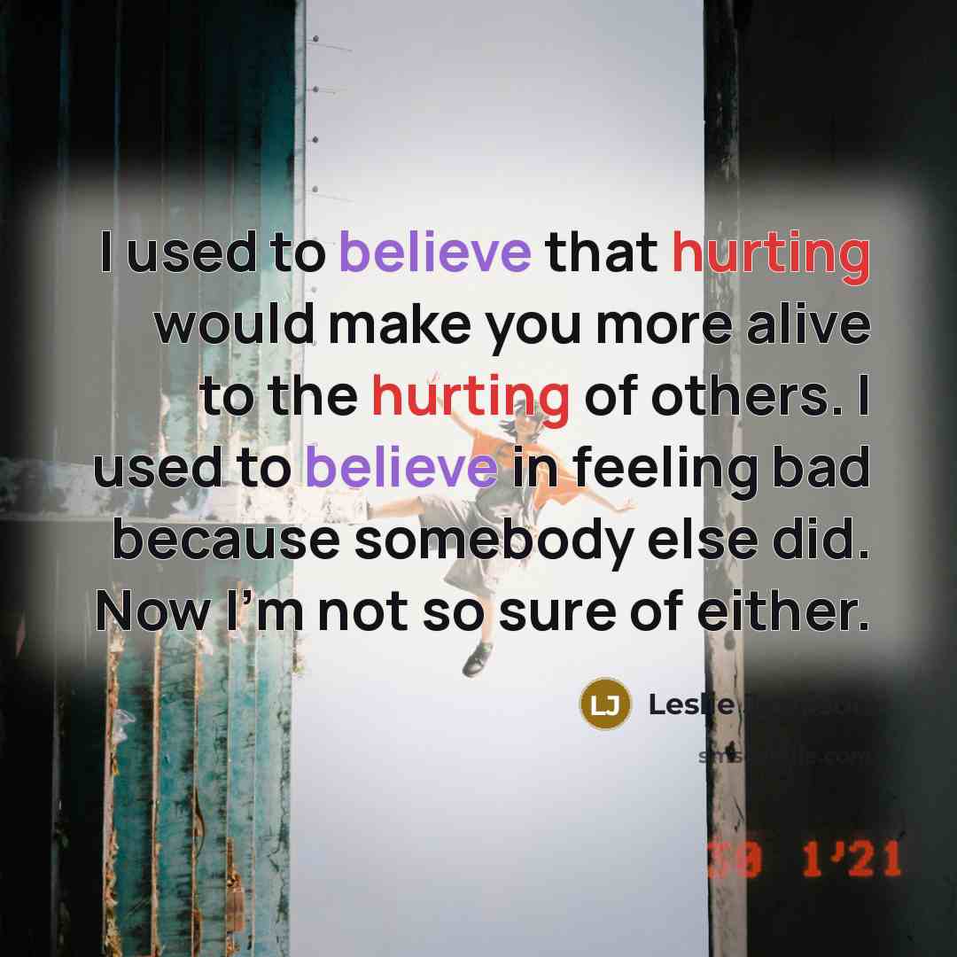 “I used to believe that hurting would make you more alive to the hurting of others. I used to believe in feeling bad because somebody else did. Now I'm not so sure of either.” quote by Leslie Jamison