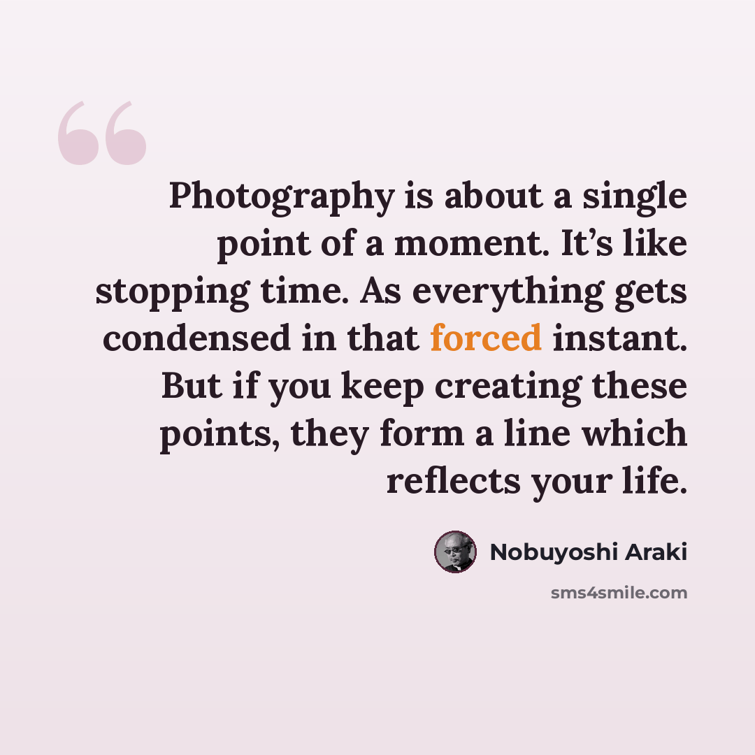 “Photography is about a single point of a moment. It’s like stopping time. As everything gets condensed in that forced instant. But if you keep creating these points, they form a line which reflects your life.” quote by Nobuyoshi Araki