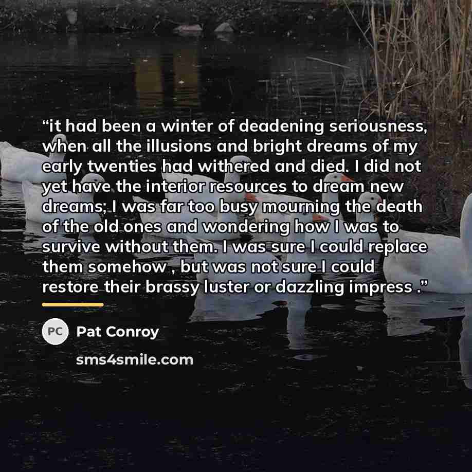 “it had been a winter of deadening seriousness, when all the illusions and bright dreams of my early twenties had withered and died. I did not yet have the interior resources to dream new dreams; I was far too busy mourning the death of the old ones and wondering how I was to survive without them…” quote by Pat Conroy