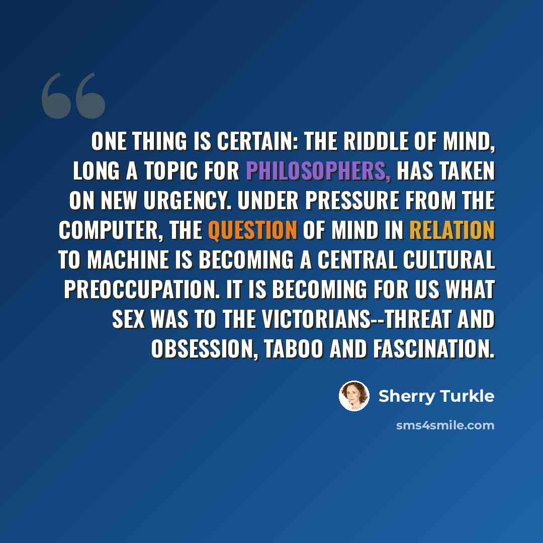 “One thing is certain: the riddle of mind, long a topic for philosophers, has taken on new urgency. Under pressure from the computer, the question of mind in relation to machine is becoming a central cultural preoccupation. It is becoming for us what sex was to the Victorians--threat and obsession…” quote by Sherry Turkle