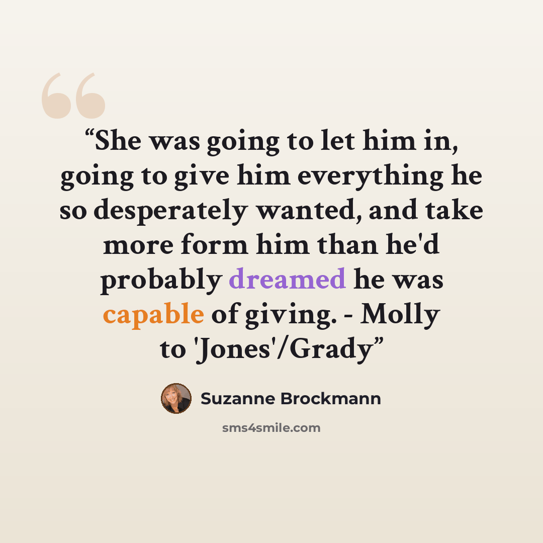 “She was going to let him in, going to give him everything he so desperately wanted, and take more form him than he'd probably dreamed he was capable of giving. - Molly to 'Jones'/Grady” quote by Suzanne Brockmann