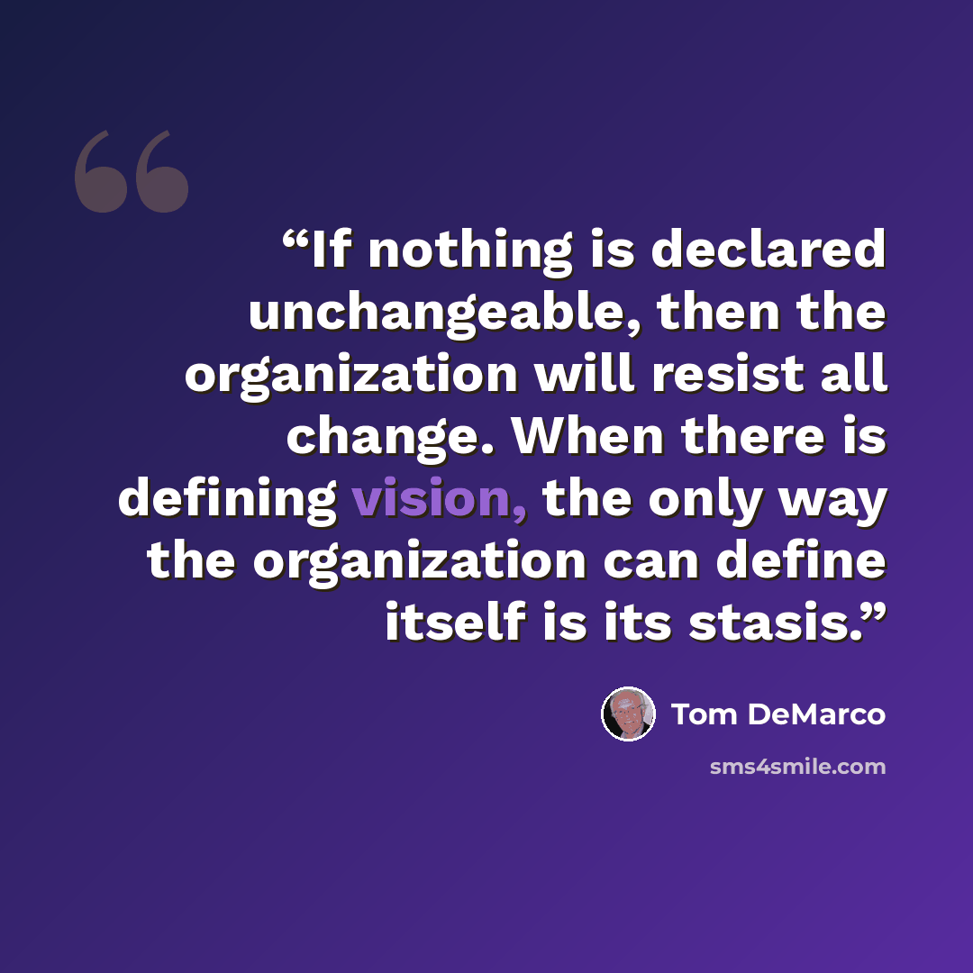 “If nothing is declared unchangeable, then the organization will resist all change. When there is defining vision, the only way the organization can define itself is its stasis.” quote by Tom DeMarco