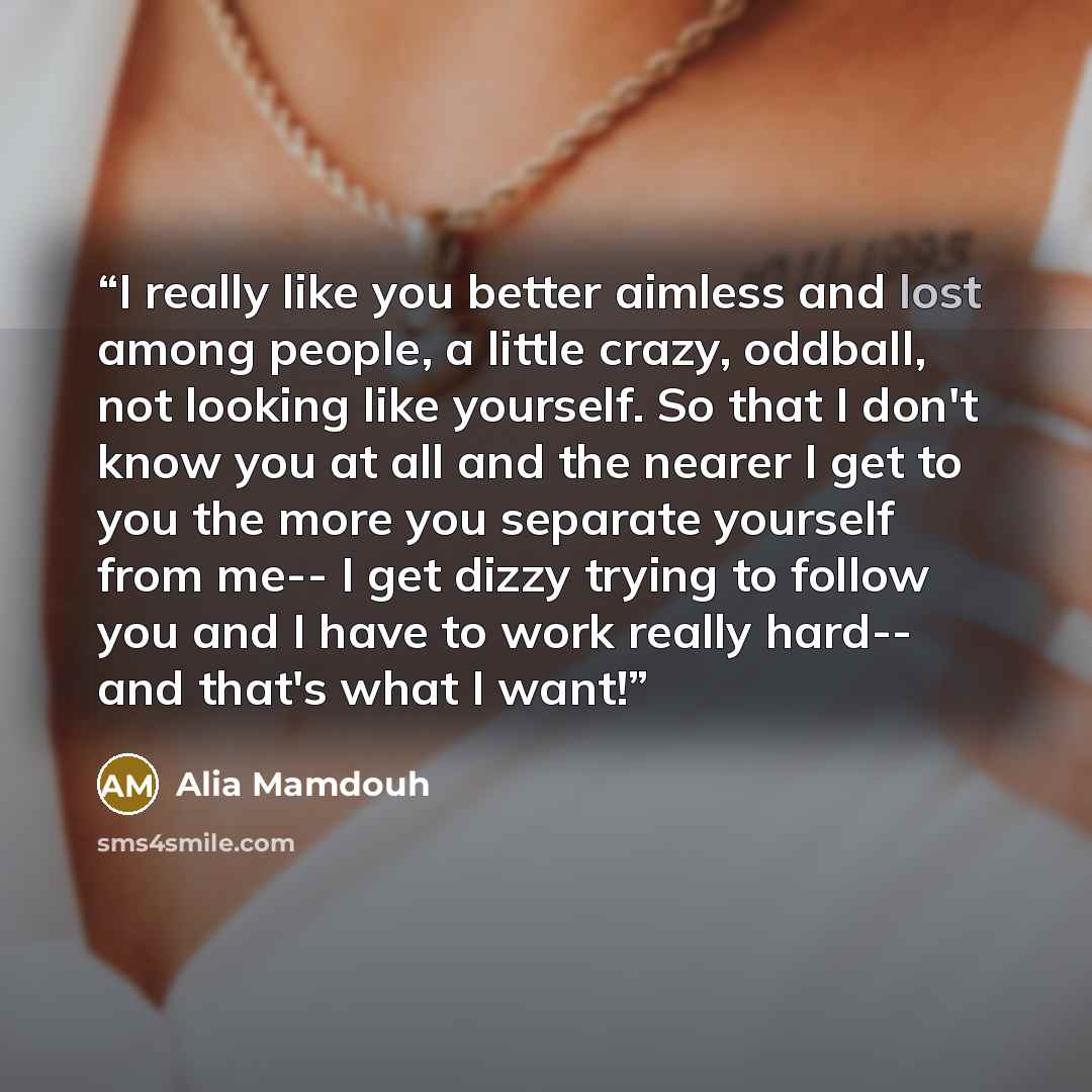 “I really like you better aimless and lost among people, a little crazy, oddball, not looking like yourself. So that I don't know you at all and the nearer I get to you the more you separate yourself from me-- I get dizzy trying to follow you and I have to work really hard-- and that's what I want!” quote by Alia Mamdouh