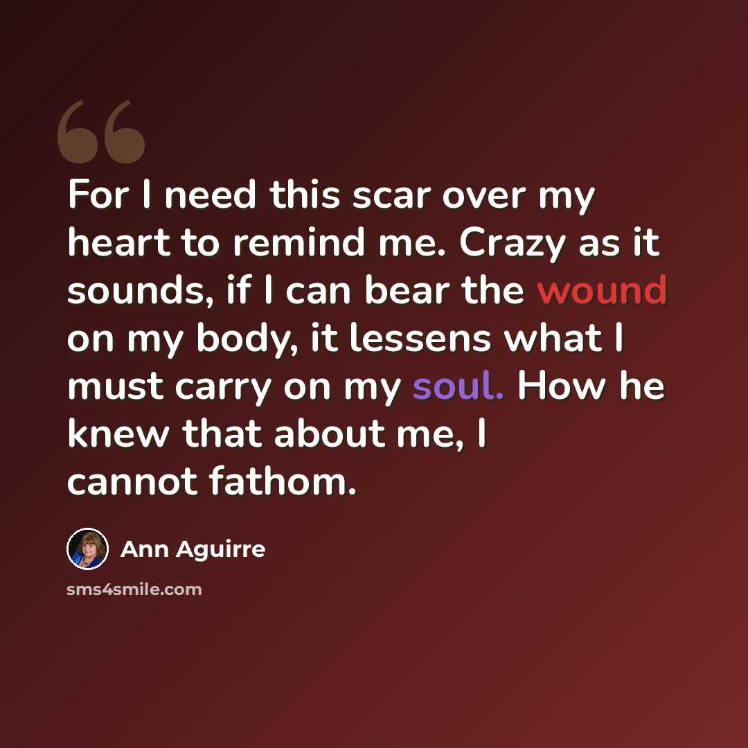 “For I need this scar over my heart to remind me. Crazy as it sounds, if I can bear the wound on my body, it lessens what I must carry on my soul. How he knew that about me, I cannot fathom.” quote by Ann Aguirre