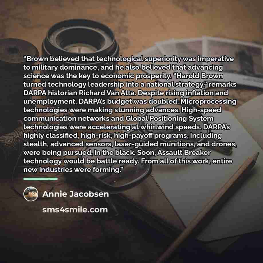 “Brown believed that technological superiority was imperative to military dominance, and he also believed that advancing science was the key to economic prosperity. “Harold Brown turned technology leadership into a national strategy,” remarks DARPA historian Richard Van Atta. Despite rising…” quote by Annie Jacobsen