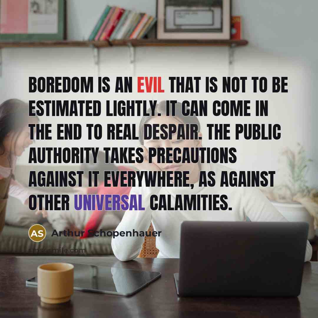 “Boredom is an evil that is not to be estimated lightly. It can come in the end to real despair. The public authority takes precautions against it everywhere, as against other universal calamities.” quote by Arthur Schopenhauer