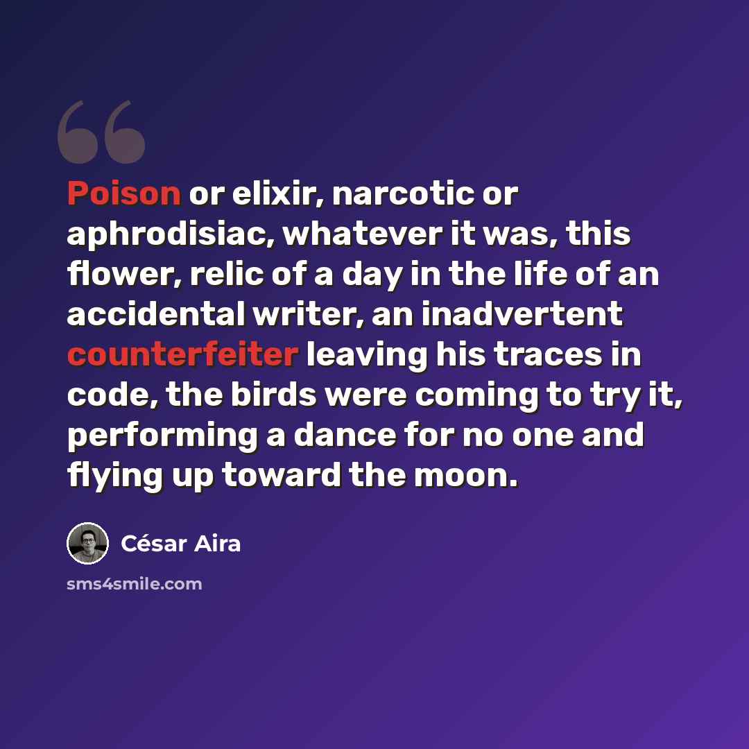 “Poison or elixir, narcotic or aphrodisiac, whatever it was, this flower, relic of a day in the life of an accidental writer, an inadvertent counterfeiter leaving his traces in code, the birds were coming to try it, performing a dance for no one and flying up toward the moon.” quote by Cesar Aira