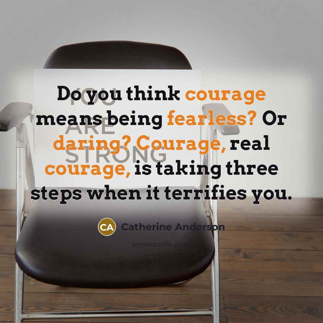 “Do you think courage means being fearless? Or daring? Courage, real courage, is taking three steps when it terrifies you.” quote by Catherine Anderson