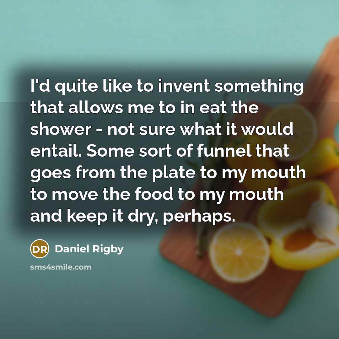 “I'd quite like to invent something that allows me to in eat the shower - not sure what it would entail. Some sort of funnel that goes from the plate to my mouth to move the food to my mouth and keep it dry, perhaps.” quote by Daniel Rigby
