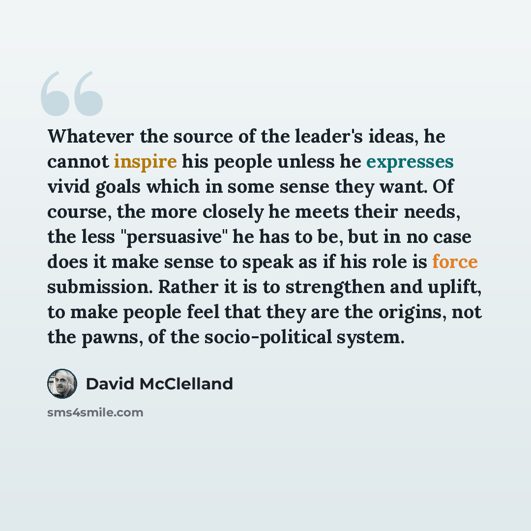 “Whatever the source of the leader's ideas, he cannot inspire his people unless he expresses vivid goals which in some sense they want. Of course, the more closely he meets their needs, the less "persuasive" he has to be, but in no case does it make sense to speak as if his role is force…” quote by David McClelland