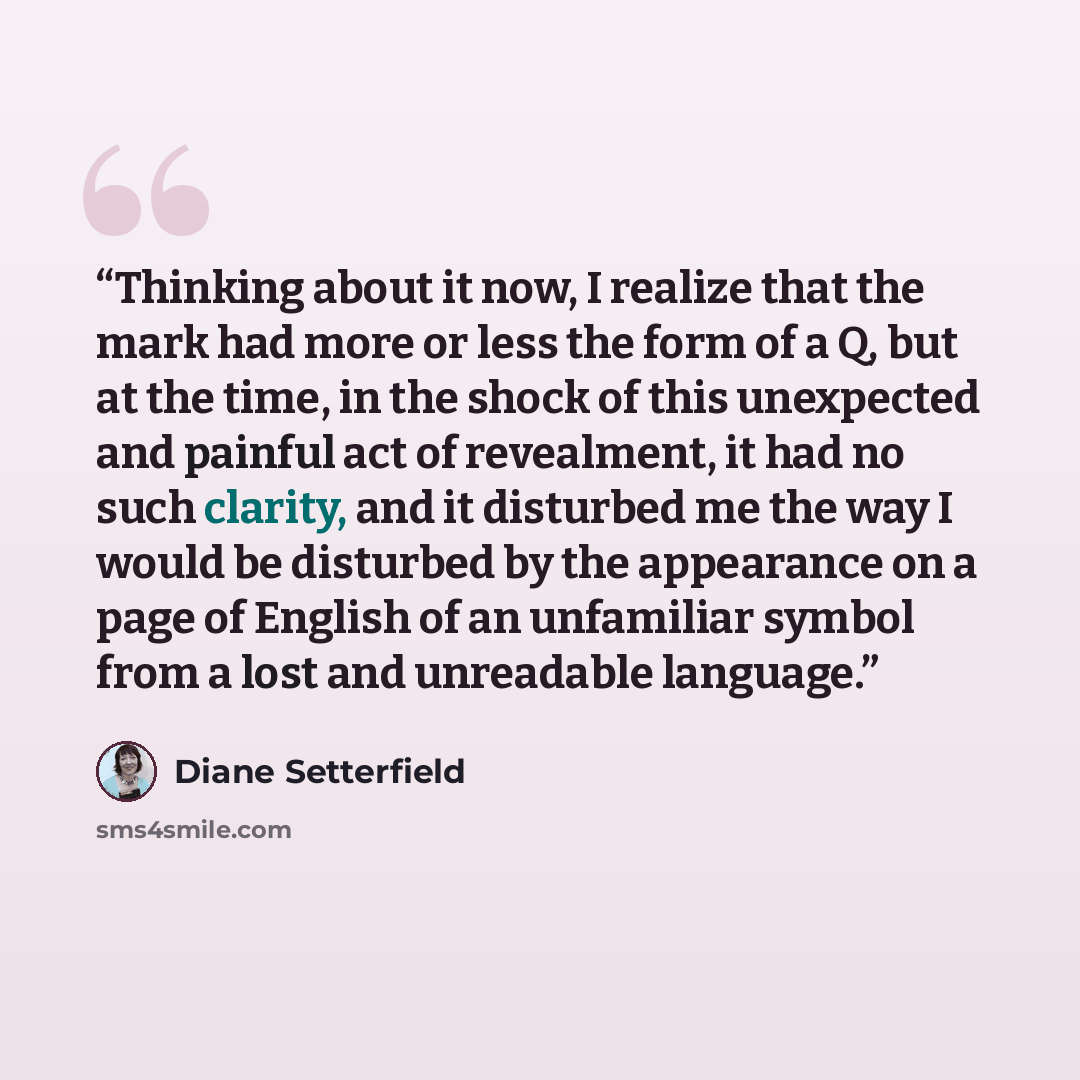 “Thinking about it now, I realize that the mark had more or less the form of a Q, but at the time, in the shock of this unexpected and painful act of revealment, it had no such clarity, and it disturbed me the way I would be disturbed by the appearance on a page of English of an unfamiliar symbol…” quote by Diane Setterfield