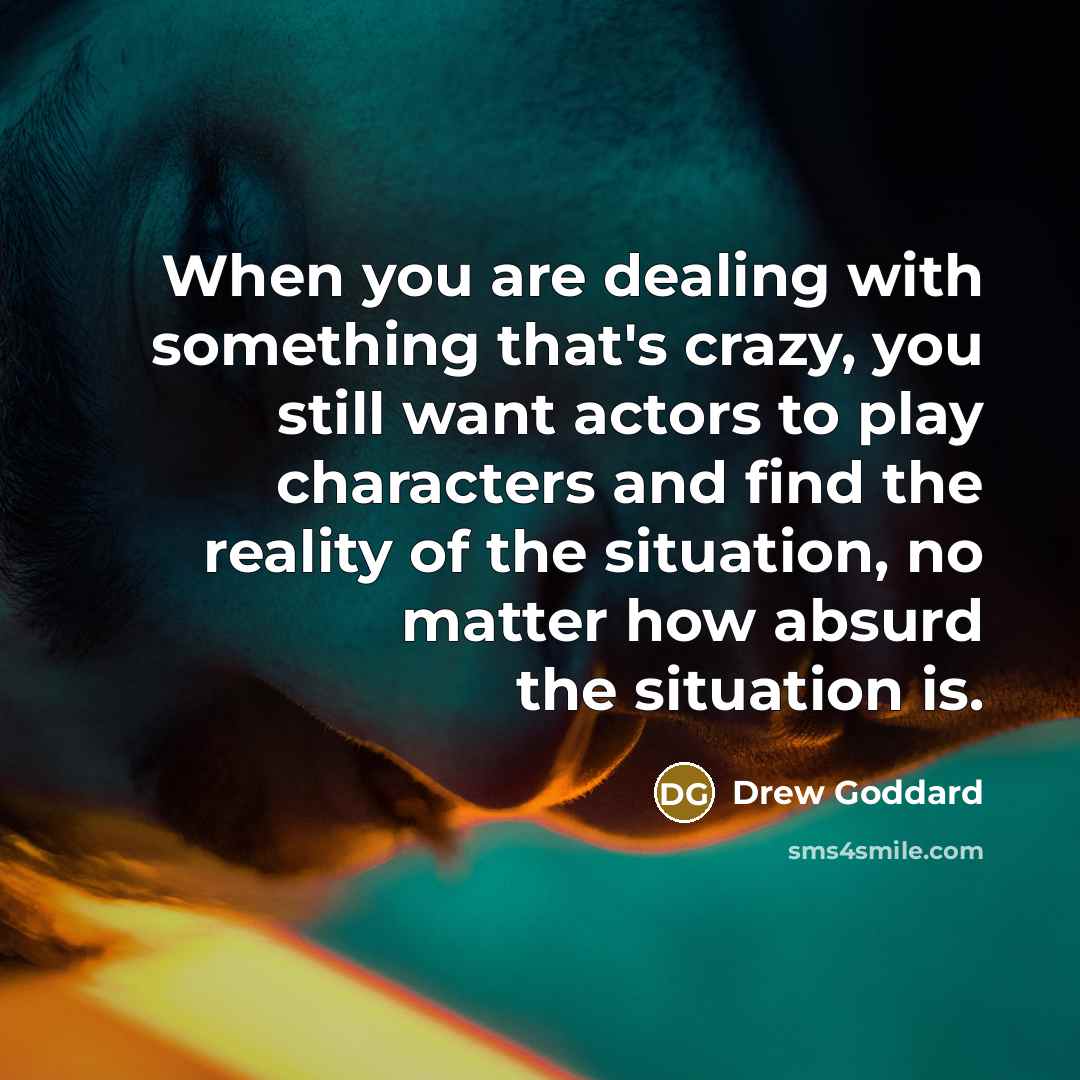 “When you are dealing with something that's crazy, you still want actors to play characters and find the reality of the situation, no matter how absurd the situation is.” quote by Drew Goddard