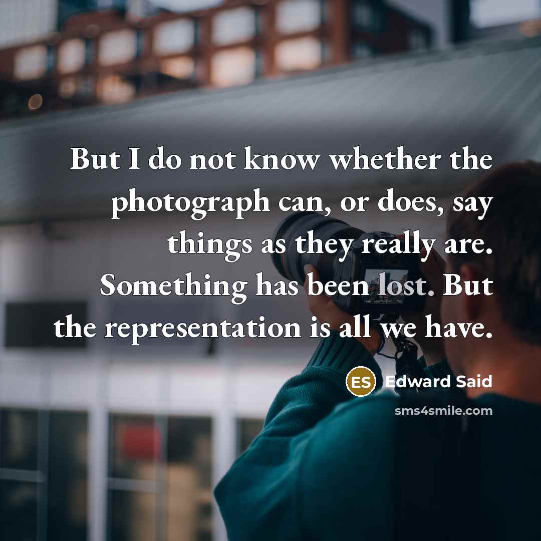 “But I do not know whether the photograph can, or does, say things as they really are. Something has been lost. But the representation is all we have.” quote by Edward Said