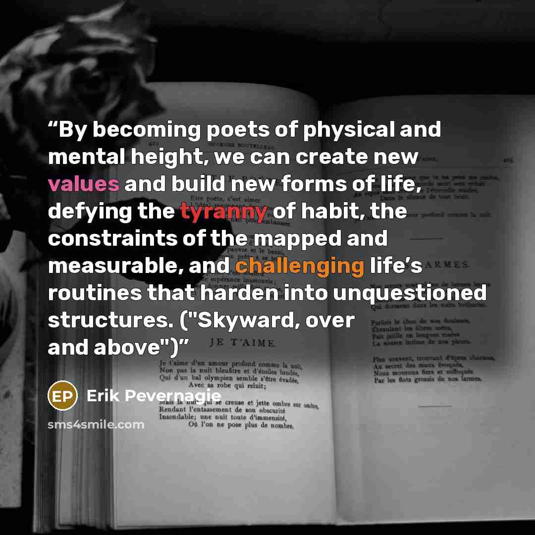 “By becoming poets of physical and mental height, we can create new values and build new forms of life, defying the tyranny of habit, the constraints of the mapped and measurable, and challenging life’s routines that harden into unquestioned structures. ("Skyward, over and above")” quote by Erik Pevernagie