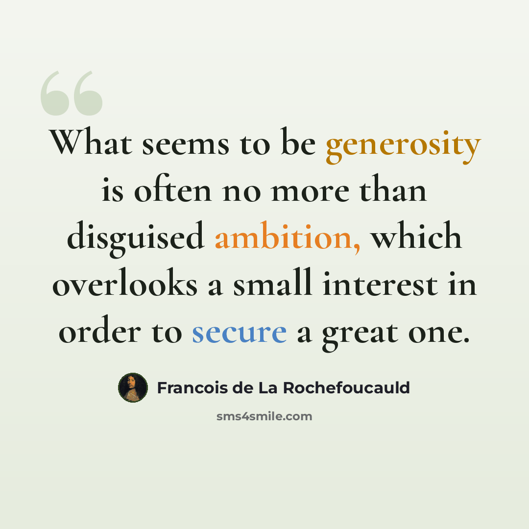 “What seems to be generosity is often no more than disguised ambition, which overlooks a small interest in order to secure a great one.” quote by Francois de La Rochefoucauld