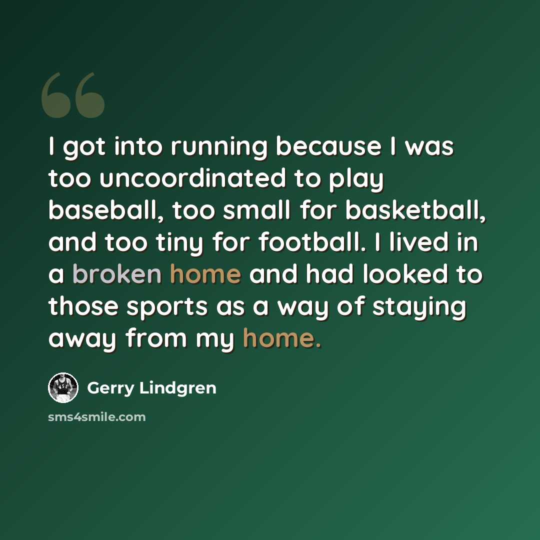 “I got into running because I was too uncoordinated to play baseball, too small for basketball, and too tiny for football. I lived in a broken home and had looked to those sports as a way of staying away from my home.” quote by Gerry Lindgren