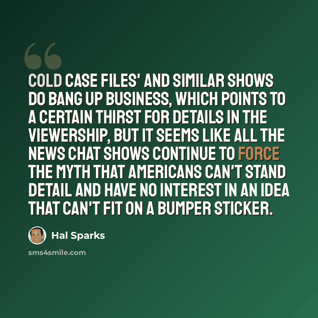 “Cold Case Files' and similar shows do bang up business, which points to a certain thirst for details in the viewership, but it seems like all the news chat shows continue to force the myth that Americans can't stand detail and have no interest in an idea that can't fit on a bumper sticker.” quote by Hal Sparks