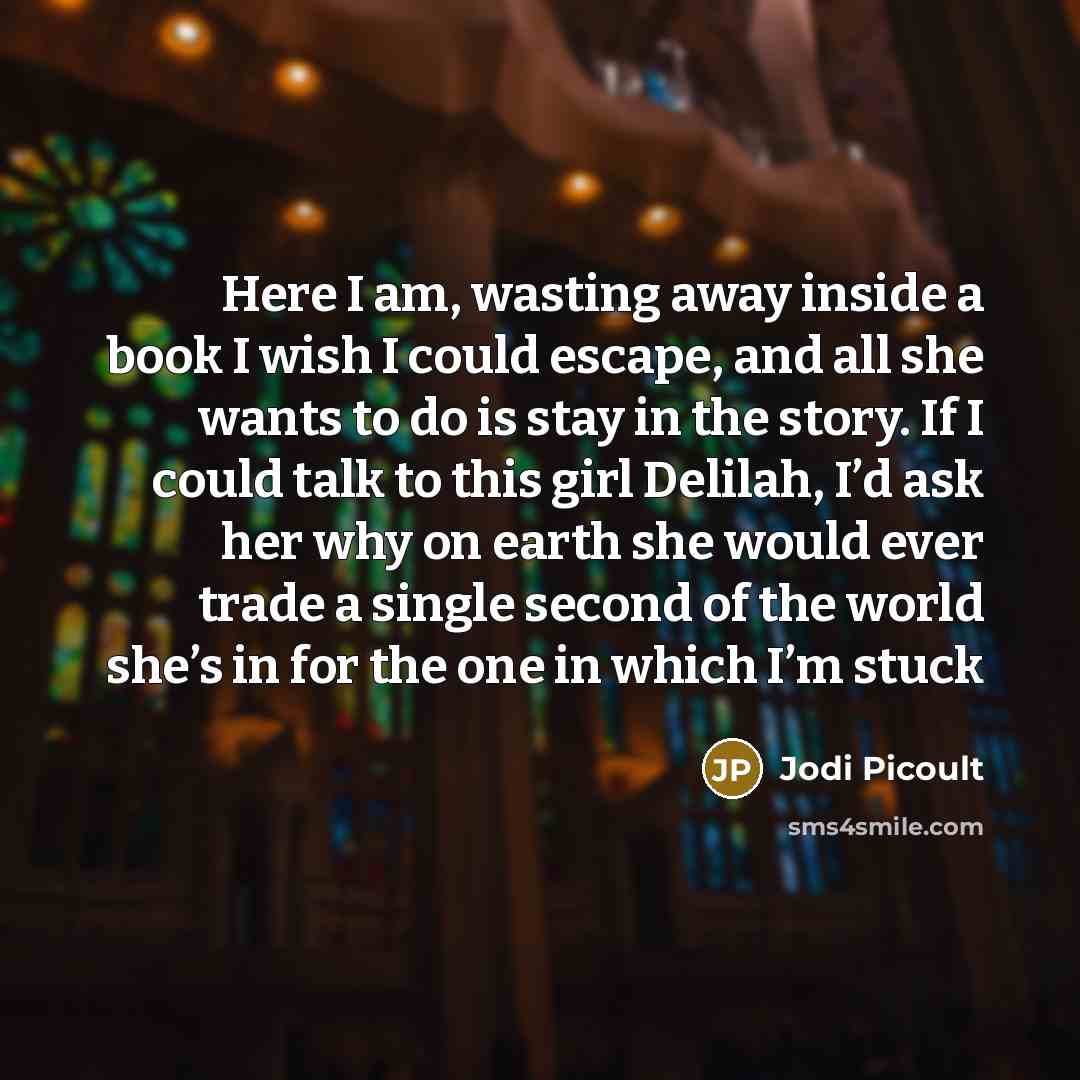 “Here I am, wasting away inside a book I wish I could escape, and all she wants to do is stay in the story. If I could talk to this girl Delilah, I’d ask her why on earth she would ever trade a single second of the world she’s in for the one in which I’m stuck” quote by Jodi Picoult