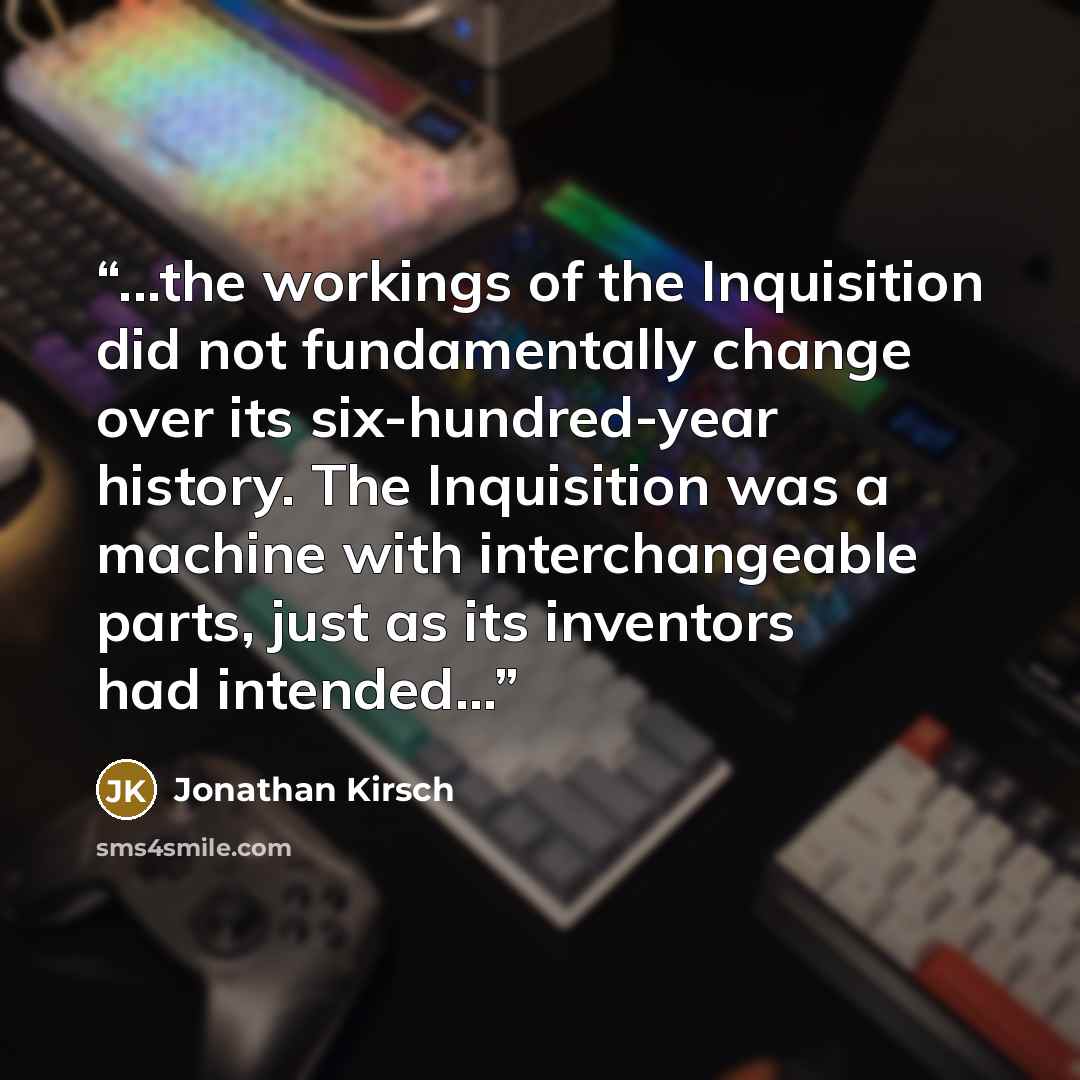 “...the workings of the Inquisition did not fundamentally change over its six-hundred-year history. The Inquisition was a machine with interchangeable parts, just as its inventors had intended...” quote by Jonathan Kirsch